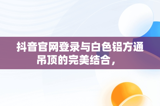 抖音官网登录与白色铝方通吊顶的完美结合， 