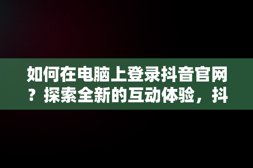 如何在电脑上登录抖音官网？探索全新的互动体验，抖音官网电脑版入口 