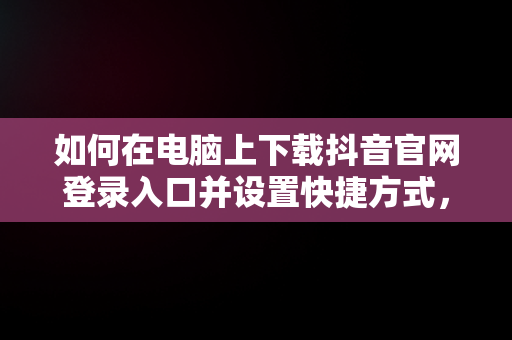 如何在电脑上下载抖音官网登录入口并设置快捷方式，抖音电脑官方网站登录 