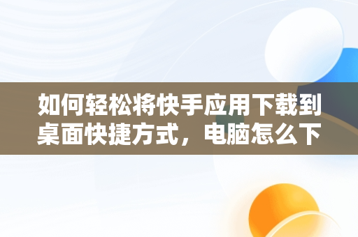 如何轻松将快手应用下载到桌面快捷方式，电脑怎么下载快手到桌面 