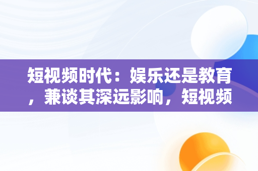 短视频时代：娱乐还是教育，兼谈其深远影响，短视频课程 