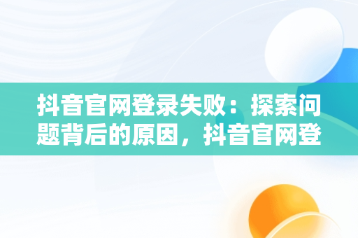 抖音官网登录失败：探索问题背后的原因，抖音官网登录不上去怎么办 