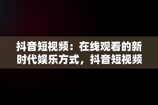 抖音短视频：在线观看的新时代娱乐方式，抖音短视频****观看 