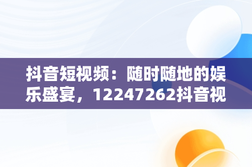 抖音短视频：随时随地的娱乐盛宴，12247262抖音视频在线 