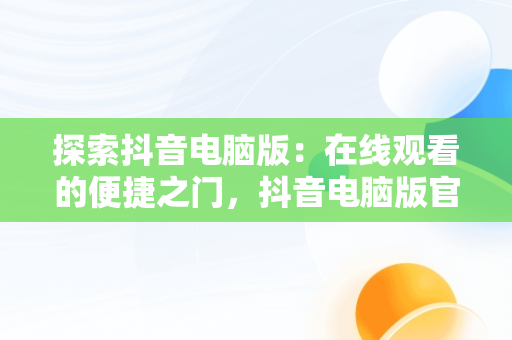 探索抖音电脑版：在线观看的便捷之门，抖音电脑版官网登录入口 