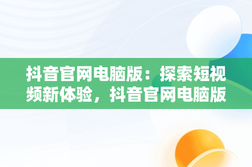 抖音官网电脑版：探索短视频新体验，抖音官网电脑版网页版怎么下载 