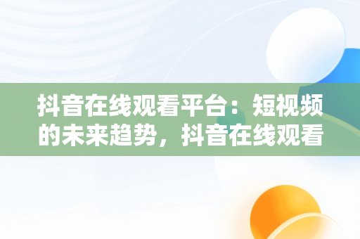 抖音在线观看平台：短视频的未来趋势，抖音在线观看平台记录美好生活 