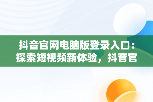 抖音官网电脑版登录入口：探索短视频新体验，抖音官网电脑版登录入口在哪 