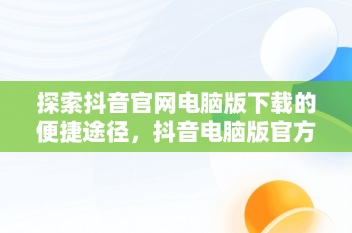 探索抖音官网电脑版下载的便捷途径，抖音电脑版官方版怎么下载 