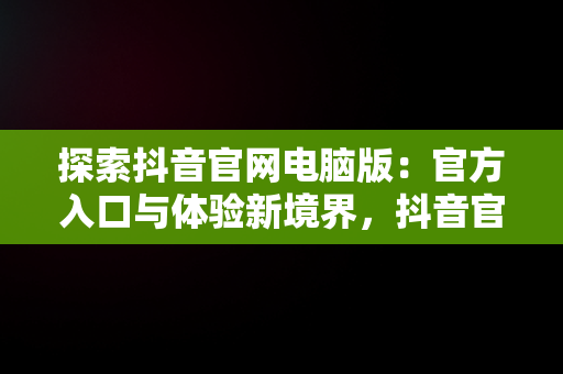 探索抖音官网电脑版：官方入口与体验新境界，抖音官网电脑登录入口 