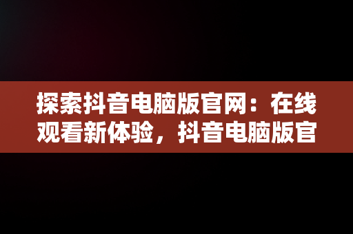 探索抖音电脑版官网：在线观看新体验，抖音电脑版官网在线观看视频 