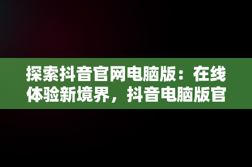 探索抖音官网电脑版：在线体验新境界，抖音电脑版官网网址 