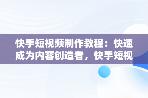 快手短视频制作教程：快速成为内容创造者，快手短视频制作教程全套 