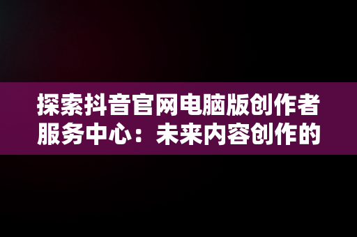 探索抖音官网电脑版创作者服务中心：未来内容创作的新高地，电脑端抖音创作者平台怎么登陆 