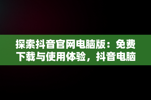 探索抖音官网电脑版：免费下载与使用体验，抖音电脑版官网网站 