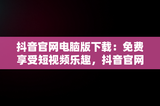 抖音官网电脑版下载：免费享受短视频乐趣，抖音官网电脑版下载免费 