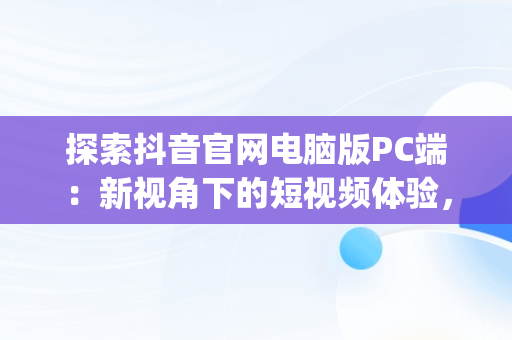 探索抖音官网电脑版PC端：新视角下的短视频体验，抖音官网电脑版pc端登录 