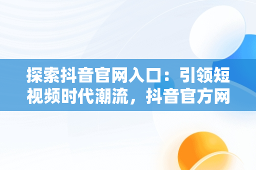 探索抖音官网入口：引领短视频时代潮流，抖音官方网站首页 