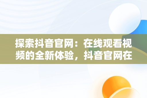 探索抖音官网：在线观看视频的全新体验，抖音官网在线观看视频网站入口 