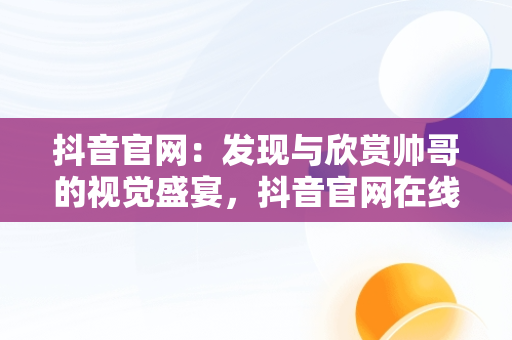 抖音官网：发现与欣赏帅哥的视觉盛宴，抖音官网在线观看帅哥直播 