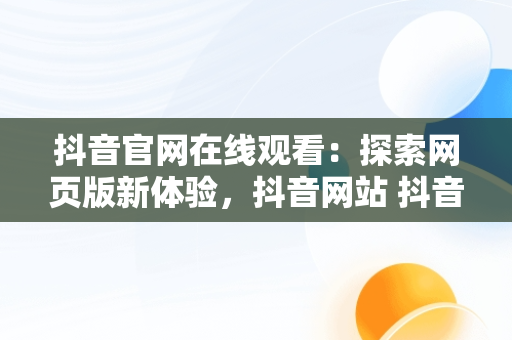 抖音官网在线观看：探索网页版新体验，抖音网站 抖音官网网页 