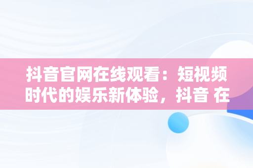 抖音官网在线观看：短视频时代的娱乐新体验，抖音 在线观看 