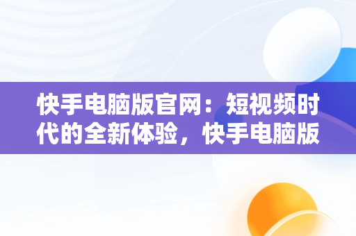 快手电脑版官网：短视频时代的全新体验，快手电脑版官网登录 