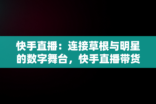 快手直播：连接草根与明星的数字舞台，快手直播带货的详细流程 