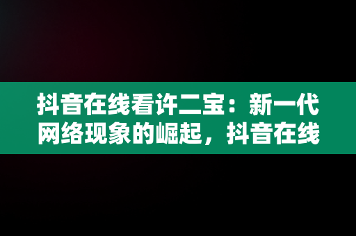 抖音在线看许二宝：新一代网络现象的崛起，抖音在线看许二宝直播 