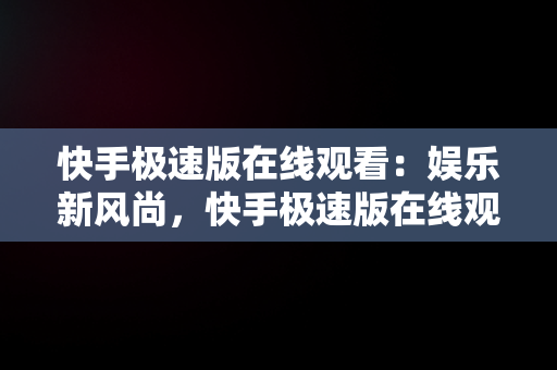 快手极速版在线观看：娱乐新风尚，快手极速版在线观看网页版 