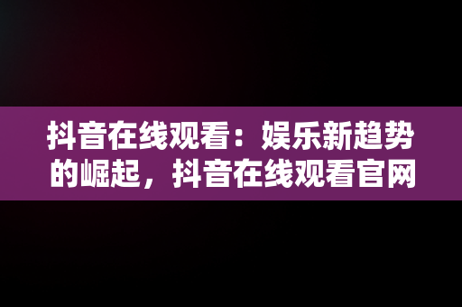 抖音在线观看：娱乐新趋势的崛起，抖音在线观看官网手机 