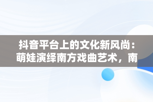 抖音平台上的文化新风尚：萌娃演绎南方戏曲艺术，南方萌娃成长组合 