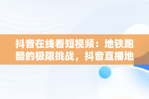 抖音在线看短视频：地铁跑酷的极限挑战，抖音直播地铁跑酷 