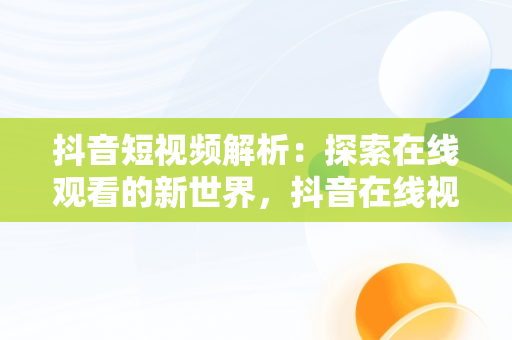 抖音短视频解析：探索在线观看的新世界，抖音在线视频解析免费 