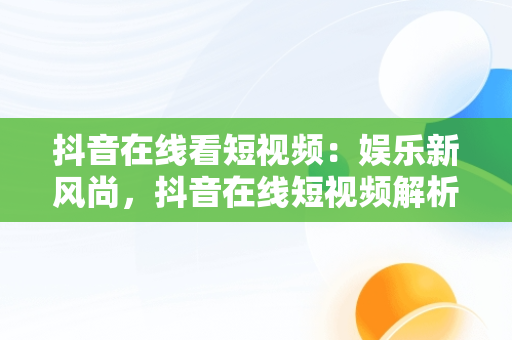 抖音在线看短视频：娱乐新风尚，抖音在线短视频解析保存到本地怎么弄 