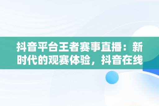 抖音平台王者赛事直播：新时代的观赛体验，抖音在线看王者荣耀视频 