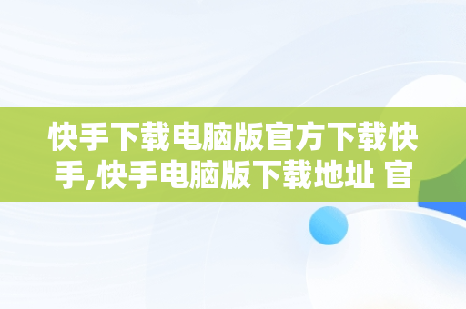 快手下载电脑版官方下载快手,快手电脑版下载地址 官方下载