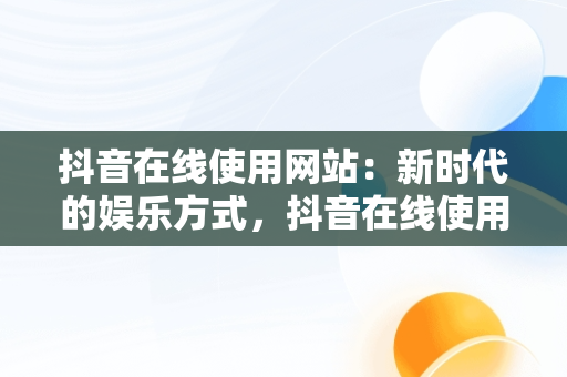 抖音在线使用网站：新时代的娱乐方式，抖音在线使用网站链接 