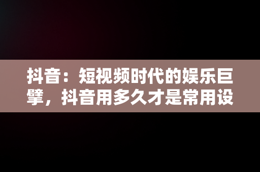 抖音：短视频时代的娱乐巨擘，抖音用多久才是常用设备 