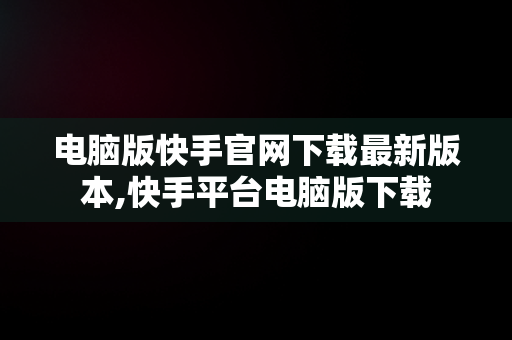 电脑版快手官网下载最新版本,快手平台电脑版下载