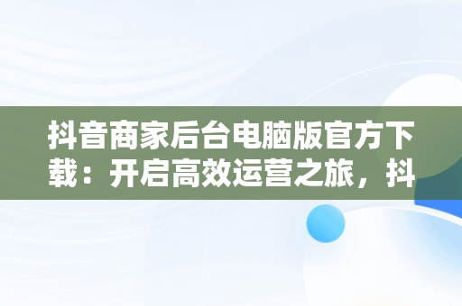 抖音商家后台电脑版官方下载：开启高效运营之旅，抖音小店商家电脑客户端 