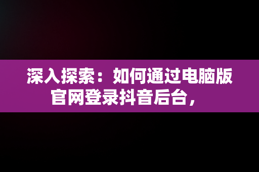 深入探索：如何通过电脑版官网登录抖音后台， 