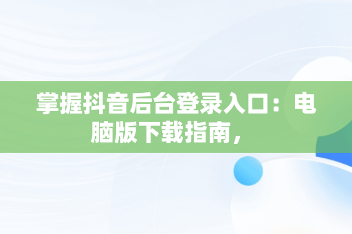 掌握抖音后台登录入口：电脑版下载指南， 