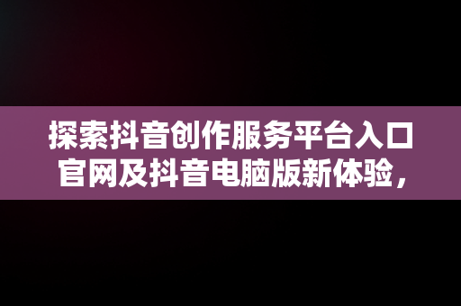 探索抖音创作服务平台入口官网及抖音电脑版新体验，抖音创作者服务中心电脑端登录地址 