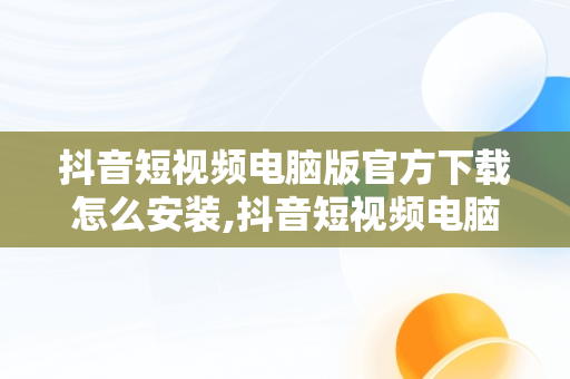 抖音短视频电脑版官方下载怎么安装,抖音短视频电脑版官方下载怎么安装不了