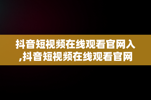 抖音短视频在线观看官网入,抖音短视频在线观看官网入口下载