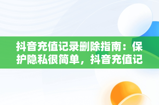 抖音充值记录删除指南：保护隐私很简单，抖音充值记录怎么删除不了 