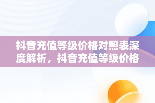 抖音充值等级价格对照表深度解析，抖音充值等级价格对照表 性价比 