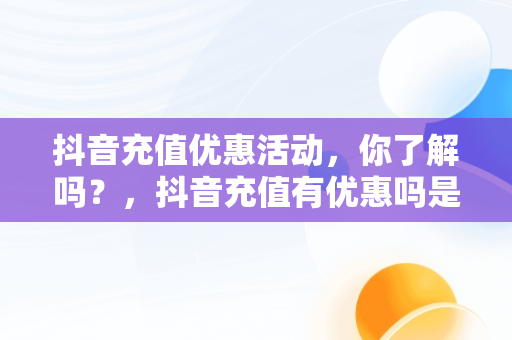 抖音充值优惠活动，你了解吗？，抖音充值有优惠吗是真的吗 