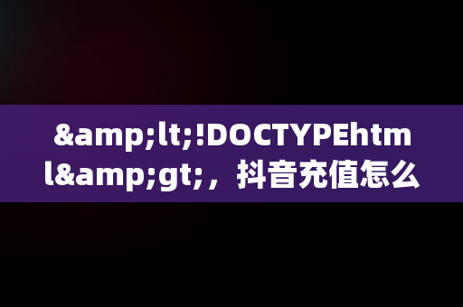 &lt;!DOCTYPEhtml&gt;，抖音充值怎么充值便宜的 